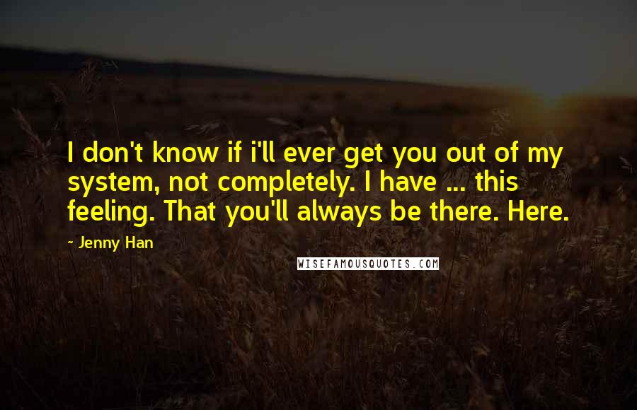 Jenny Han quotes: I don't know if i'll ever get you out of my system, not completely. I have ... this feeling. That you'll always be there. Here.