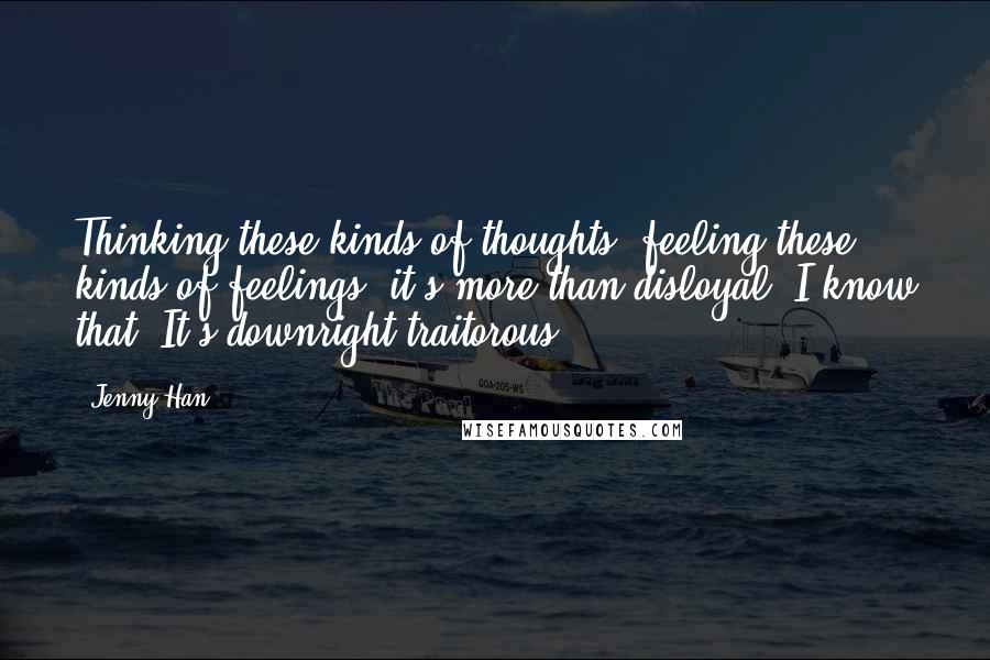 Jenny Han quotes: Thinking these kinds of thoughts, feeling these kinds of feelings, it's more than disloyal. I know that. It's downright traitorous.