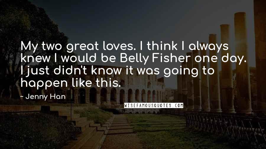 Jenny Han quotes: My two great loves. I think I always knew I would be Belly Fisher one day. I just didn't know it was going to happen like this.