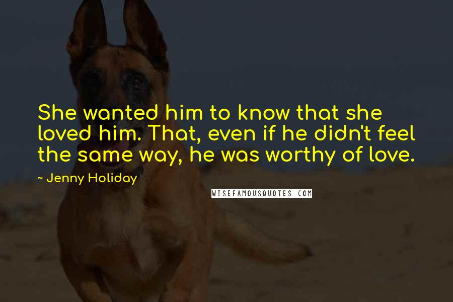Jenny Holiday quotes: She wanted him to know that she loved him. That, even if he didn't feel the same way, he was worthy of love. Jenny Holiday quotes: She wanted him to know that she loved him. That, even if he didn't feel the same way, he was worthy of love.