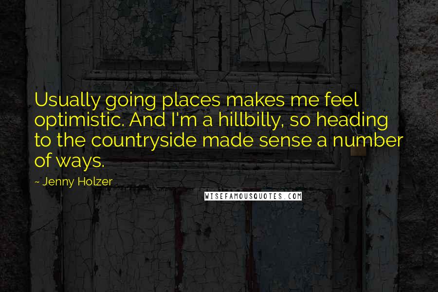 Jenny Holzer quotes: Usually going places makes me feel optimistic. And I'm a hillbilly, so heading to the countryside made sense a number of ways.
