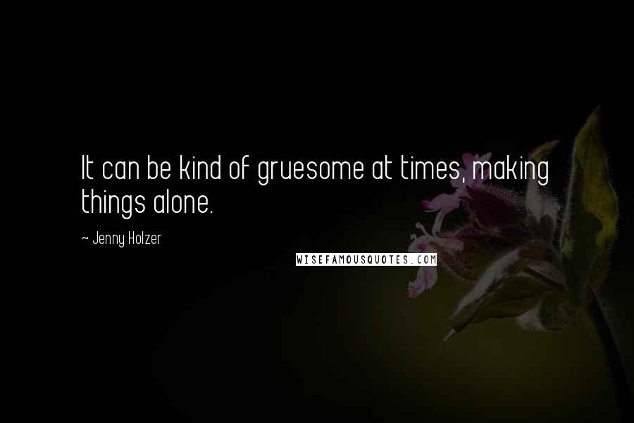 Jenny Holzer quotes: It can be kind of gruesome at times, making things alone.