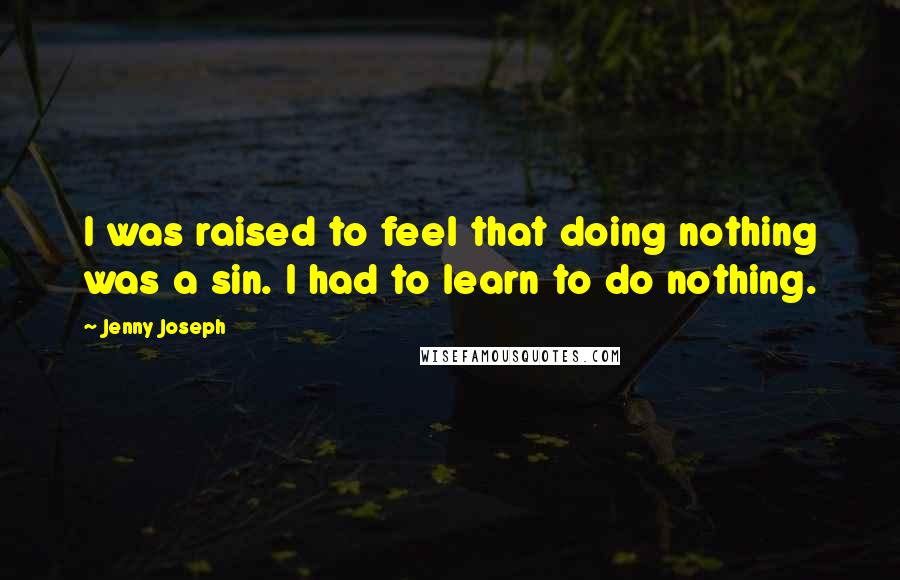 Jenny Joseph quotes: I was raised to feel that doing nothing was a sin. I had to learn to do nothing.
