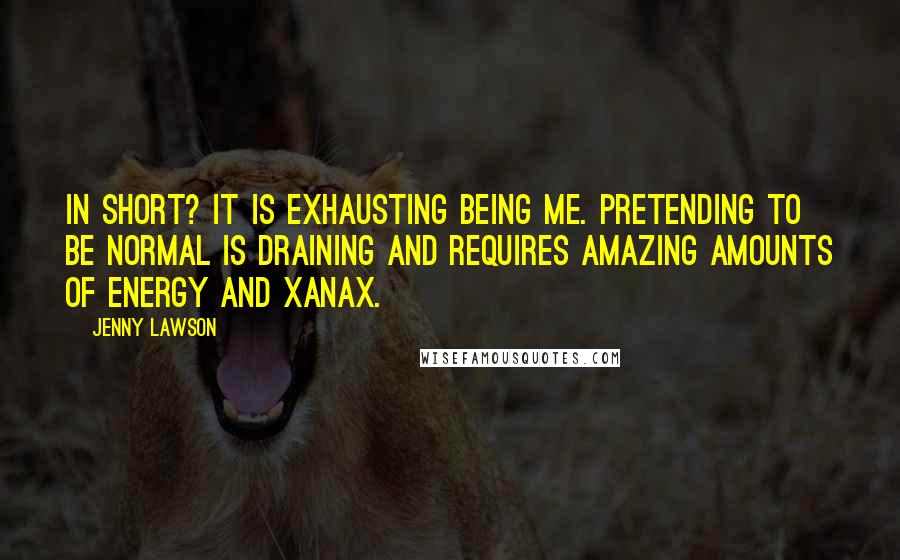 Jenny Lawson quotes: In short? It is exhausting being me. Pretending to be normal is draining and requires amazing amounts of energy and Xanax. Jenny Lawson quotes: In short? It is exhausting being me. Pretending to be normal is draining and requires amazing amounts of energy and Xanax.