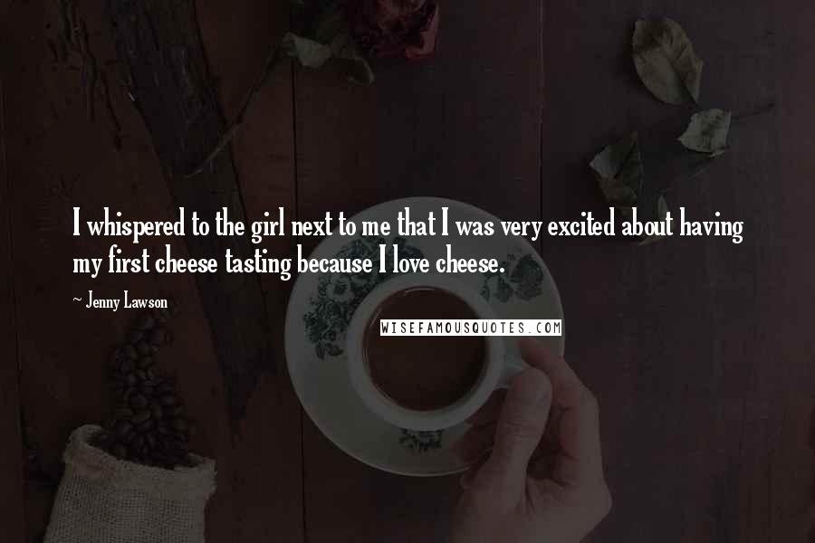Jenny Lawson quotes: I whispered to the girl next to me that I was very excited about having my first cheese tasting because I love cheese. Jenny Lawson quotes: I whispered to the girl next to me that I was very excited about having my first cheese tasting because I love cheese.