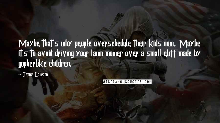 Jenny Lawson quotes: Maybe that's why people overschedule their kids now. Maybe it's to avoid driving your lawn mower over a small cliff made by gopherlike children. Jenny Lawson quotes: Maybe that's why people overschedule their kids now. Maybe it's to avoid driving your lawn mower over a small cliff made by gopherlike children.