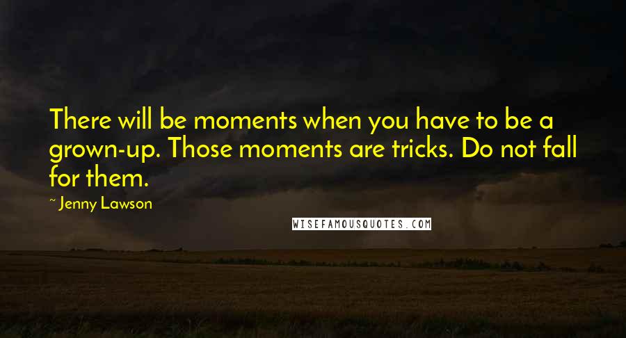 Jenny Lawson quotes: There will be moments when you have to be a grown-up. Those moments are tricks. Do not fall for them. Jenny Lawson quotes: There will be moments when you have to be a grown-up. Those moments are tricks. Do not fall for them.