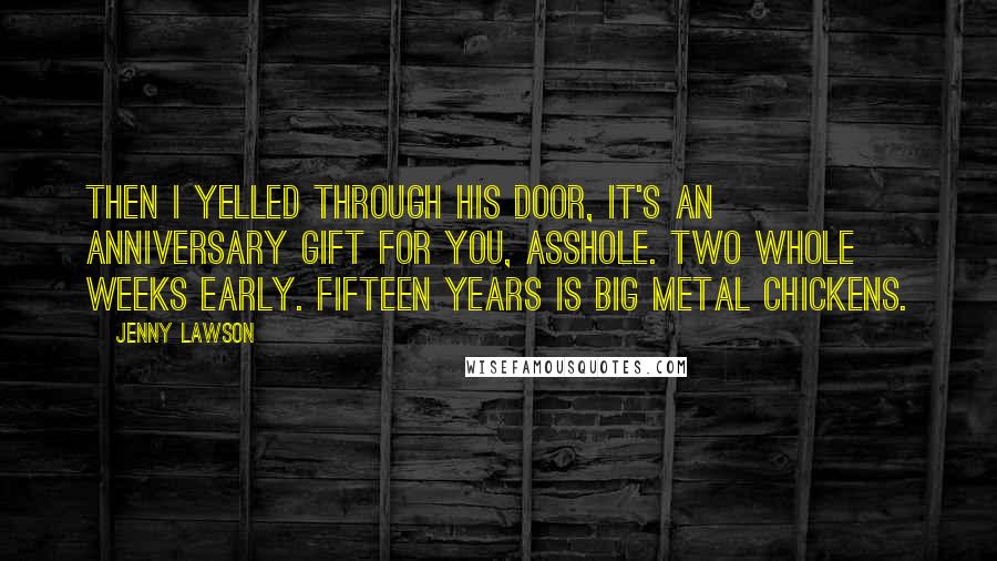 Jenny Lawson quotes: Then I yelled through his door, It's an anniversary gift for you, asshole. Two whole weeks early. FIFTEEN YEARS IS BIG METAL CHICKENS. Jenny Lawson quotes: Then I yelled through his door, It's an anniversary gift for you, asshole. Two whole weeks early. FIFTEEN YEARS IS BIG METAL CHICKENS.