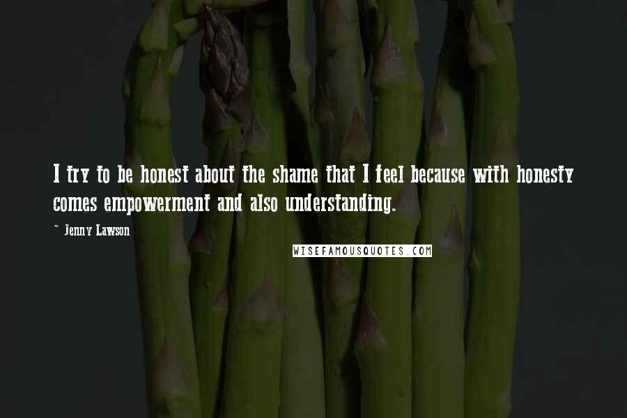 Jenny Lawson quotes: I try to be honest about the shame that I feel because with honesty comes empowerment and also understanding. Jenny Lawson quotes: I try to be honest about the shame that I feel because with honesty comes empowerment and also understanding.