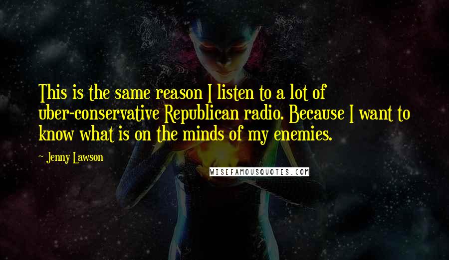 Jenny Lawson quotes: This is the same reason I listen to a lot of uber-conservative Republican radio. Because I want to know what is on the minds of my enemies. Jenny Lawson quotes: This is the same reason I listen to a lot of uber-conservative Republican radio. Because I want to know what is on the minds of my enemies.