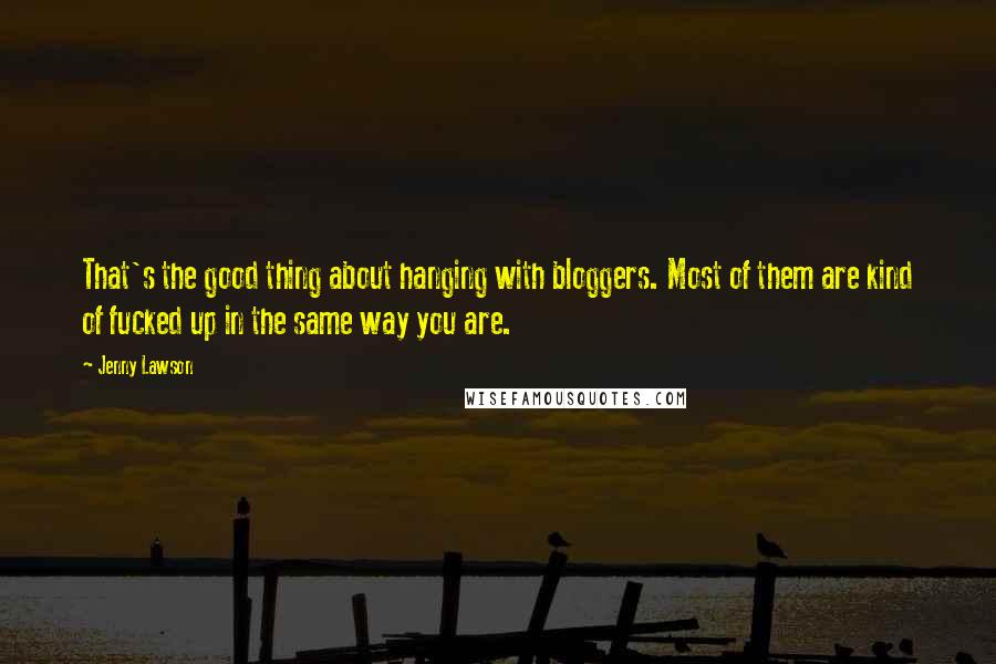 Jenny Lawson quotes: That's the good thing about hanging with bloggers. Most of them are kind of fucked up in the same way you are. Jenny Lawson quotes: That's the good thing about hanging with bloggers. Most of them are kind of fucked up in the same way you are.