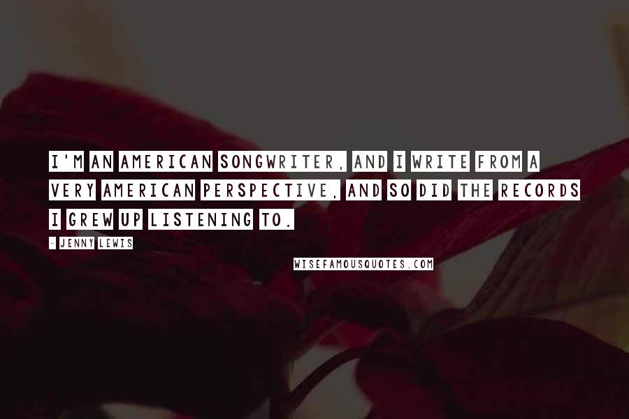 Jenny Lewis quotes: I'm an American songwriter, and I write from a very American perspective, and so did the records I grew up listening to.