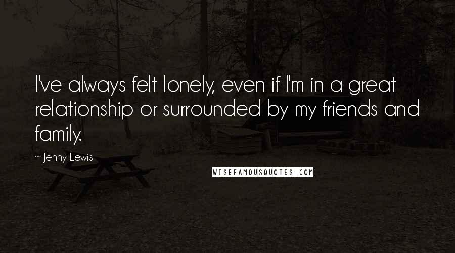 Jenny Lewis quotes: I've always felt lonely, even if I'm in a great relationship or surrounded by my friends and family.