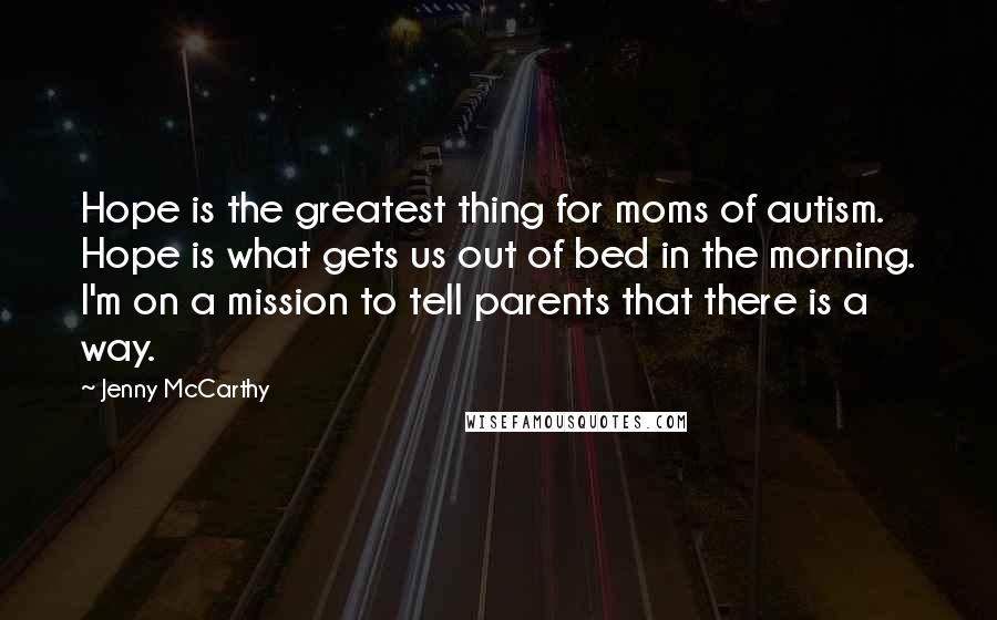 Jenny McCarthy quotes: Hope is the greatest thing for moms of autism. Hope is what gets us out of bed in the morning. I'm on a mission to tell parents that there is