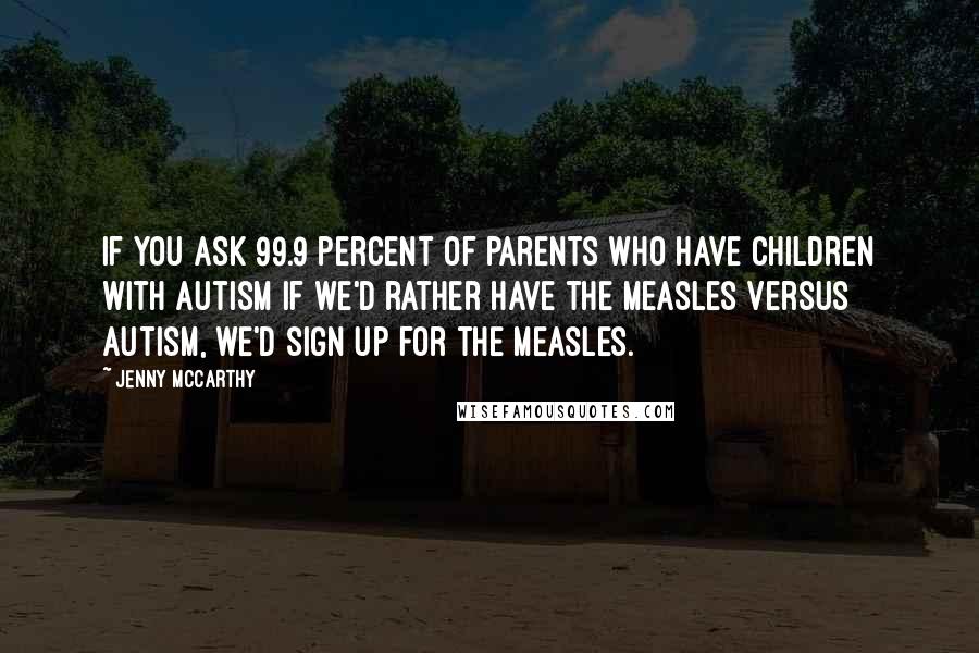 Jenny McCarthy quotes: If you ask 99.9 percent of parents who have children with autism if we'd rather have the measles versus autism, we'd sign up for the measles.