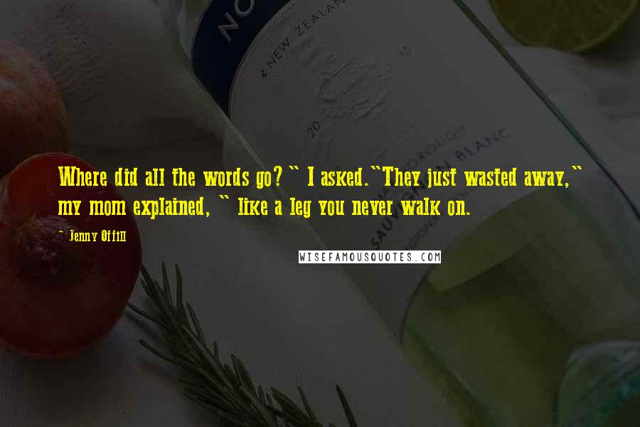 Jenny Offill quotes: Where did all the words go?" I asked."They just wasted away," my mom explained, " like a leg you never walk on. Jenny Offill quotes: Where did all the words go?" I asked."They just wasted away," my mom explained, " like a leg you never walk on.