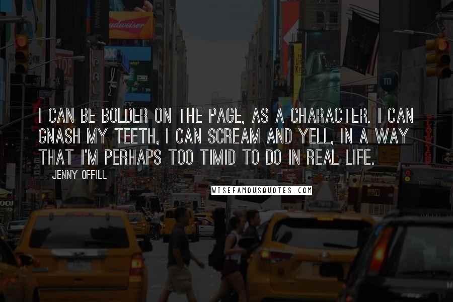 Jenny Offill quotes: I can be bolder on the page, as a character. I can gnash my teeth, I can scream and yell, in a way that I'm perhaps too timid to do Jenny Offill quotes: I can be bolder on the page, as a character. I can gnash my teeth, I can scream and yell, in a way that I'm perhaps too timid to do