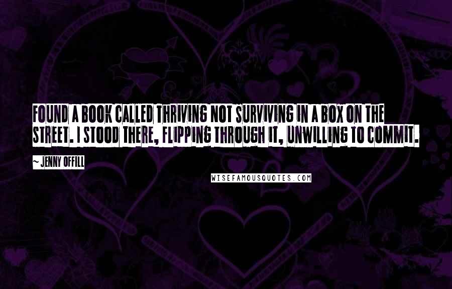 Jenny Offill quotes: Found a book called Thriving Not Surviving in a box on the street. I stood there, flipping through it, unwilling to commit. Jenny Offill quotes: Found a book called Thriving Not Surviving in a box on the street. I stood there, flipping through it, unwilling to commit.