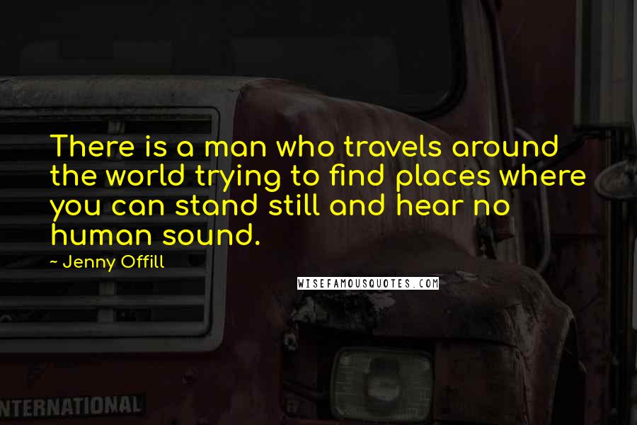 Jenny Offill quotes: There is a man who travels around the world trying to find places where you can stand still and hear no human sound.