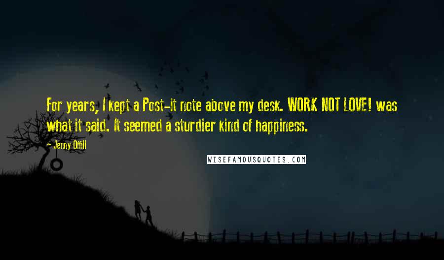 Jenny Offill quotes: For years, I kept a Post-it note above my desk. WORK NOT LOVE! was what it said. It seemed a sturdier kind of happiness.