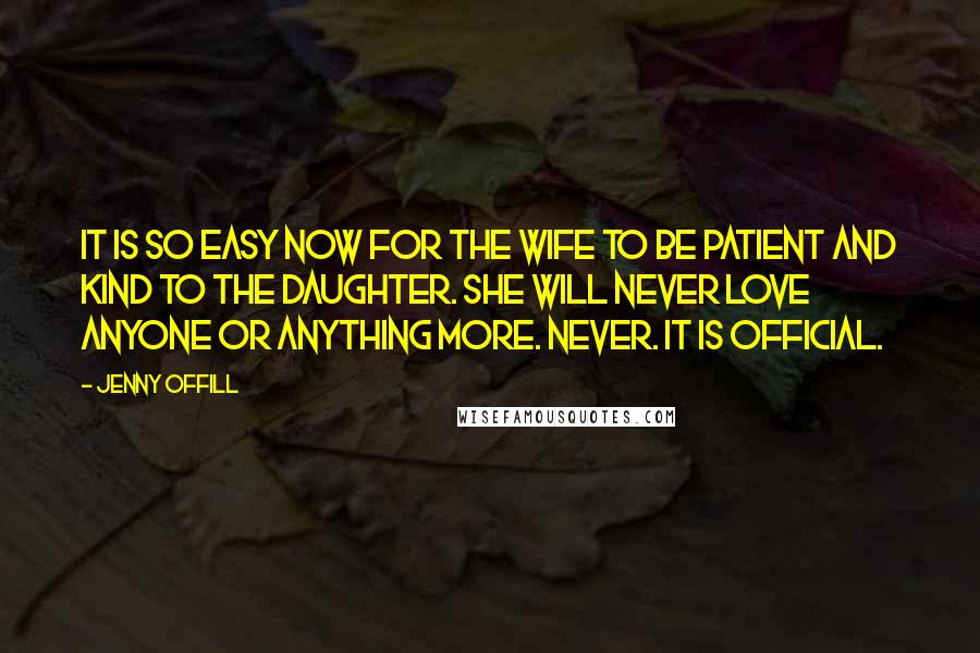Jenny Offill quotes: It is so easy now for the wife to be patient and kind to the daughter. She will never love anyone or anything more. Never. It is official. Jenny Offill quotes: It is so easy now for the wife to be patient and kind to the daughter. She will never love anyone or anything more. Never. It is official.