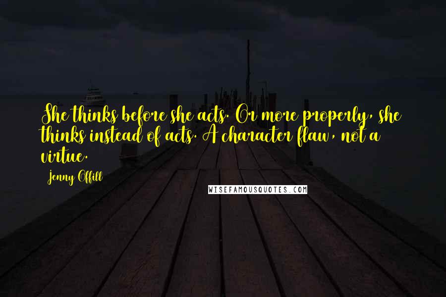 Jenny Offill quotes: She thinks before she acts. Or more properly, she thinks instead of acts. A character flaw, not a virtue. Jenny Offill quotes: She thinks before she acts. Or more properly, she thinks instead of acts. A character flaw, not a virtue.