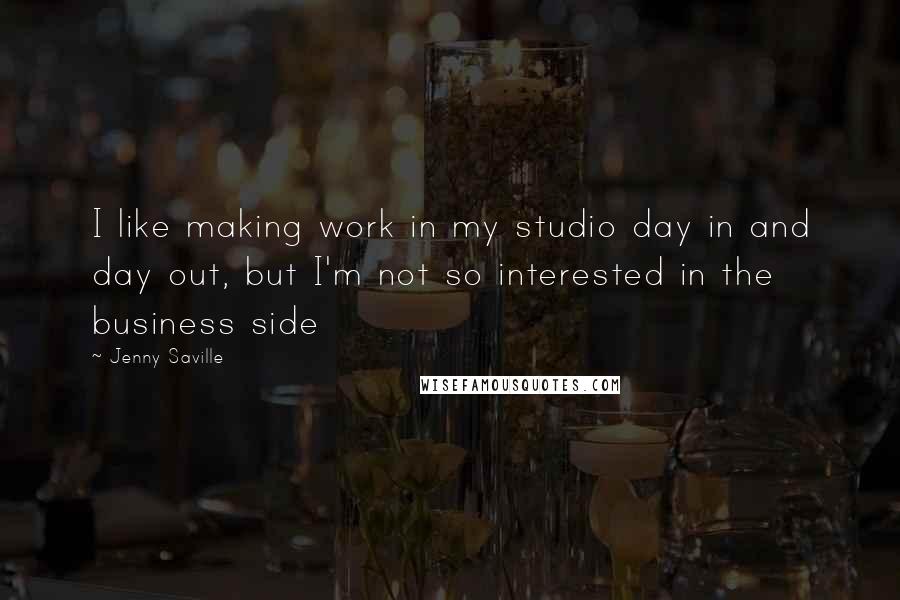 Jenny Saville quotes: I like making work in my studio day in and day out, but I'm not so interested in the business side