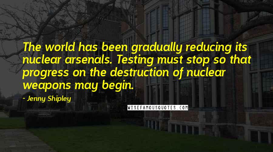 Jenny Shipley quotes: The world has been gradually reducing its nuclear arsenals. Testing must stop so that progress on the destruction of nuclear weapons may begin. Jenny Shipley quotes: The world has been gradually reducing its nuclear arsenals. Testing must stop so that progress on the destruction of nuclear weapons may begin.