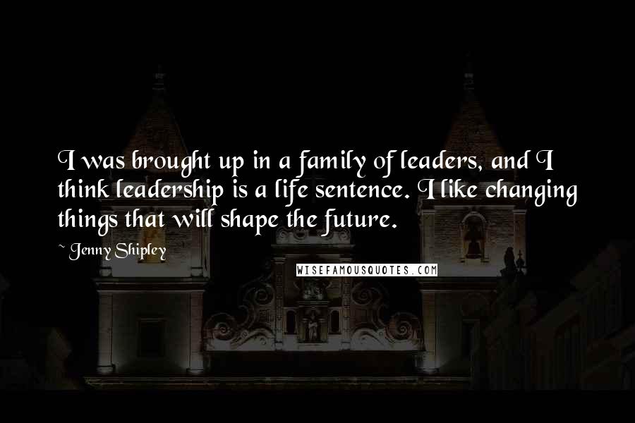 Jenny Shipley quotes: I was brought up in a family of leaders, and I think leadership is a life sentence. I like changing things that will shape the future.
