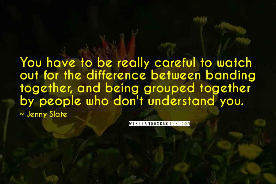 Jenny Slate quotes: You have to be really careful to watch out for the difference between banding together, and being grouped together by people who don't understand you. Jenny Slate quotes: You have to be really careful to watch out for the difference between banding together, and being grouped together by people who don't understand you.