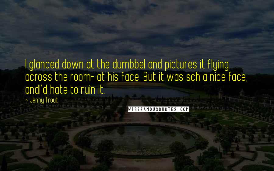 Jenny Trout quotes: I glanced down at the dumbbel and pictures it flying across the room- at his face. But it was sch a nice face, andI'd hate to ruin it.