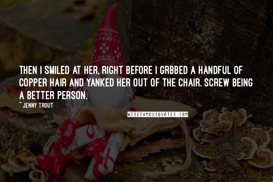 Jenny Trout quotes: Then I smiled at her, right before I grbbed a handful of copper hair and yanked her out of the chair. Screw being a better person. Jenny Trout quotes: Then I smiled at her, right before I grbbed a handful of copper hair and yanked her out of the chair. Screw being a better person.