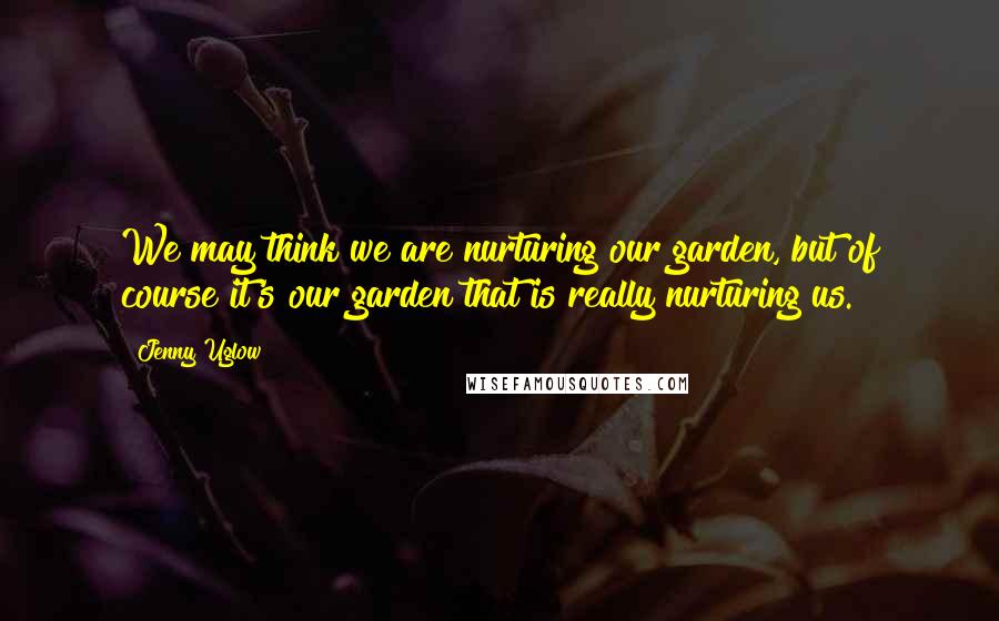Jenny Uglow quotes: We may think we are nurturing our garden, but of course it's our garden that is really nurturing us. Jenny Uglow quotes: We may think we are nurturing our garden, but of course it's our garden that is really nurturing us.