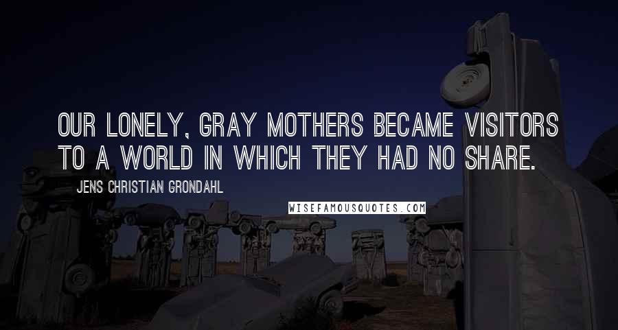 Jens Christian Grondahl quotes: Our lonely, gray mothers became visitors to a world in which they had no share.