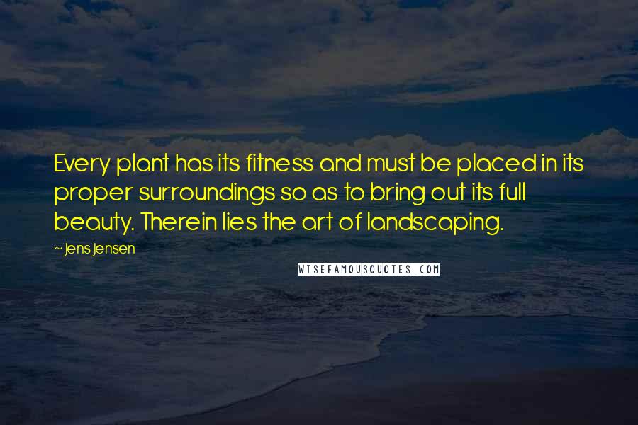 Jens Jensen quotes: Every plant has its fitness and must be placed in its proper surroundings so as to bring out its full beauty. Therein lies the art of landscaping. Jens Jensen quotes: Every plant has its fitness and must be placed in its proper surroundings so as to bring out its full beauty. Therein lies the art of landscaping.