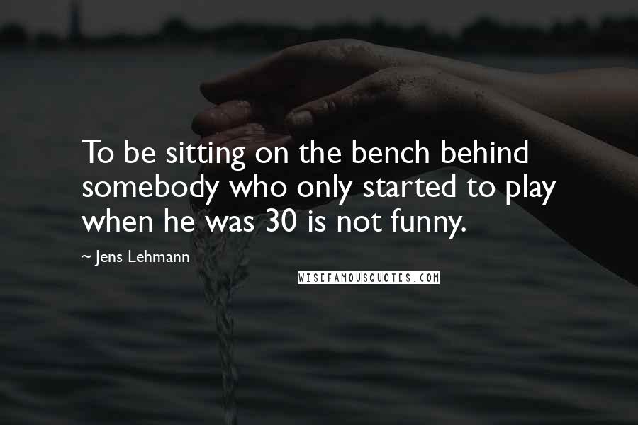 Jens Lehmann quotes: To be sitting on the bench behind somebody who only started to play when he was 30 is not funny.