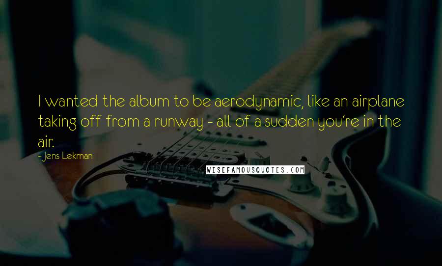 Jens Lekman quotes: I wanted the album to be aerodynamic, like an airplane taking off from a runway - all of a sudden you're in the air.