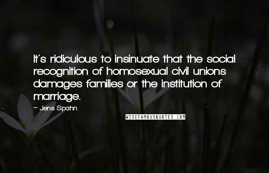 Jens Spahn quotes: It's ridiculous to insinuate that the social recognition of homosexual civil unions damages families or the institution of marriage.