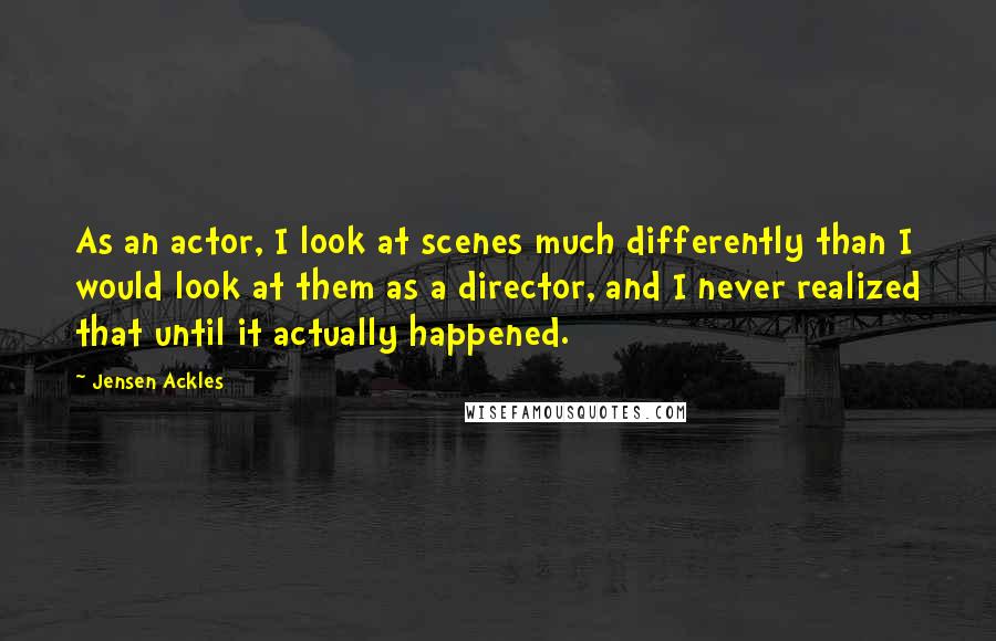 Jensen Ackles quotes: As an actor, I look at scenes much differently than I would look at them as a director, and I never realized that until it actually happened.