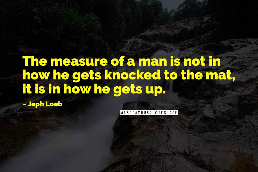 Jeph Loeb quotes: The measure of a man is not in how he gets knocked to the mat, it is in how he gets up.