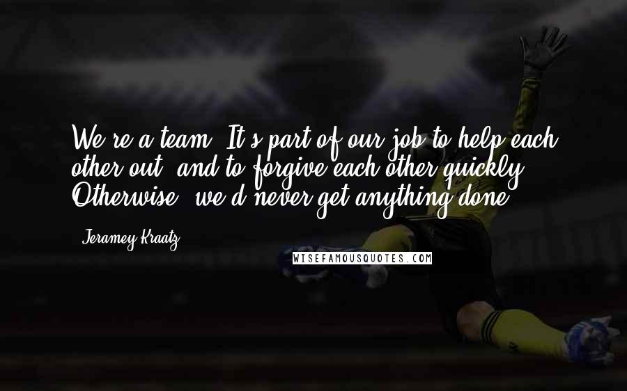 Jeramey Kraatz quotes: We're a team. It's part of our job to help each other out, and to forgive each other quickly. Otherwise, we'd never get anything done. Jeramey Kraatz quotes: We're a team. It's part of our job to help each other out, and to forgive each other quickly. Otherwise, we'd never get anything done.