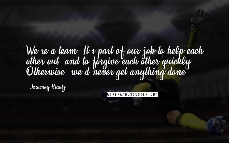 Jeramey Kraatz quotes: We're a team. It's part of our job to help each other out, and to forgive each other quickly. Otherwise, we'd never get anything done.