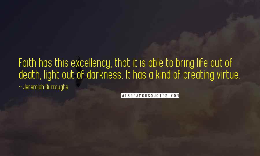 Jeremiah Burroughs quotes: Faith has this excellency, that it is able to bring life out of death, light out of darkness. It has a kind of creating virtue.