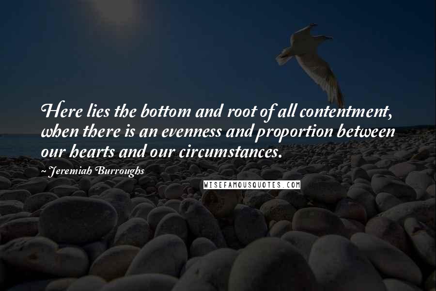 Jeremiah Burroughs quotes: Here lies the bottom and root of all contentment, when there is an evenness and proportion between our hearts and our circumstances.