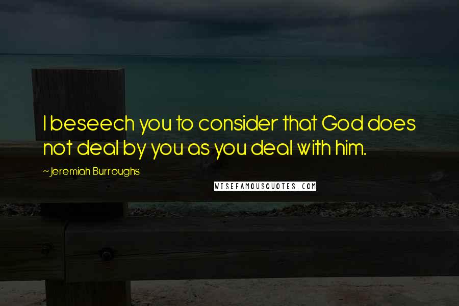 Jeremiah Burroughs quotes: I beseech you to consider that God does not deal by you as you deal with him.