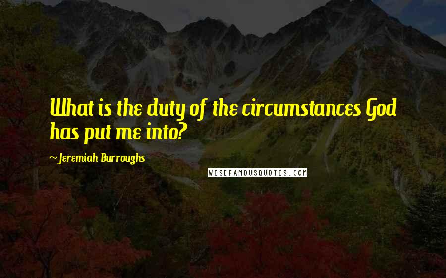 Jeremiah Burroughs quotes: What is the duty of the circumstances God has put me into?