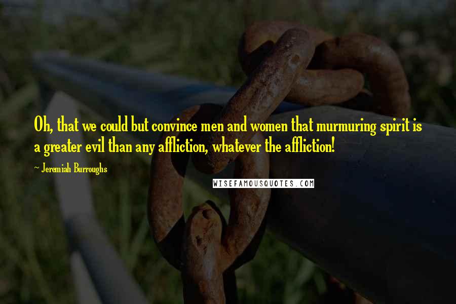 Jeremiah Burroughs quotes: Oh, that we could but convince men and women that murmuring spirit is a greater evil than any affliction, whatever the affliction!