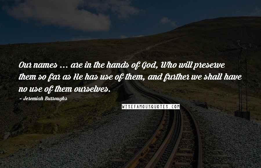 Jeremiah Burroughs quotes: Our names ... are in the hands of God, Who will preserve them so far as He has use of them, and further we shall have no use of them