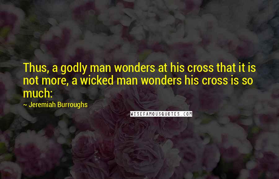 Jeremiah Burroughs quotes: Thus, a godly man wonders at his cross that it is not more, a wicked man wonders his cross is so much: