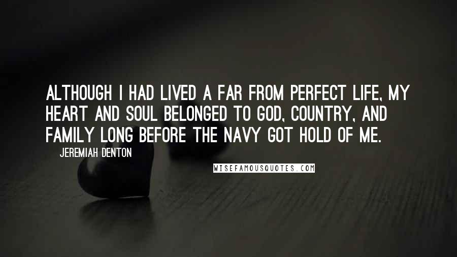 Jeremiah Denton quotes: Although I had lived a far from perfect life, my heart and soul belonged to God, country, and family long before the Navy got hold of me.
